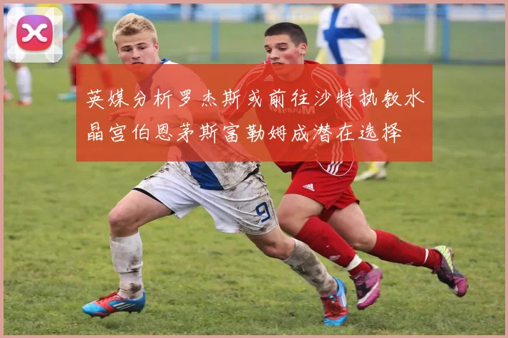 英媒分析罗杰斯或前往沙特执教水晶宫伯恩茅斯富勒姆成潜在选择
