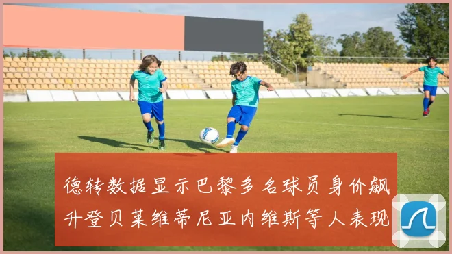 德转数据显示巴黎多名球员身价飙升登贝莱维蒂尼亚内维斯等人表现抢眼
