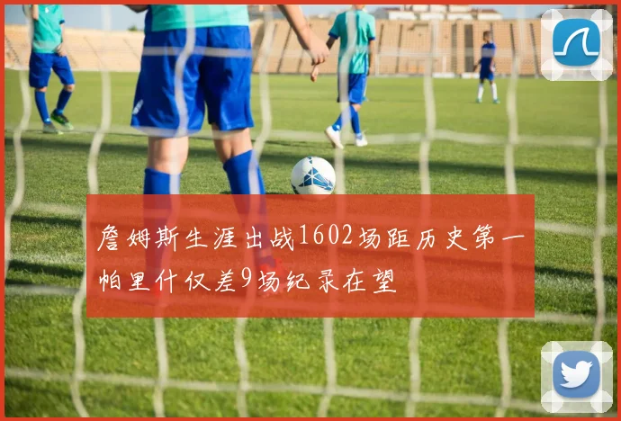 詹姆斯生涯出战1602场距历史第一帕里什仅差9场纪录在望