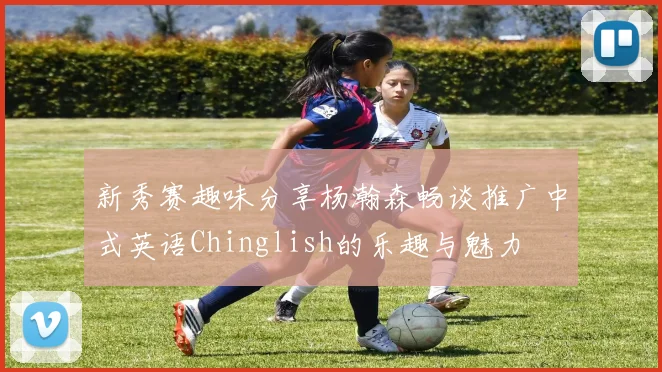 新秀赛趣味分享杨瀚森畅谈推广中式英语Chinglish的乐趣与魅力