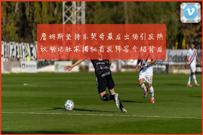 詹姆斯坚持东契奇最后出场引发热议湖记独家揭秘首发阵容介绍背后的故事