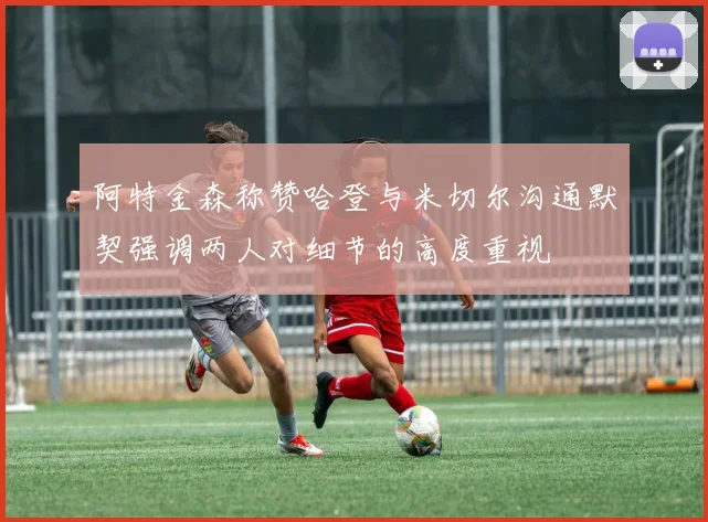 阿特金森称赞哈登与米切尔沟通默契强调两人对细节的高度重视