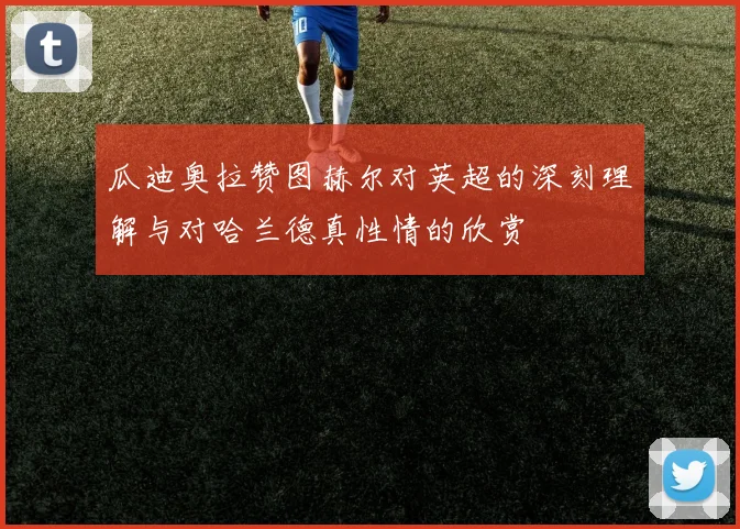 瓜迪奥拉赞图赫尔对英超的深刻理解与对哈兰德真性情的欣赏