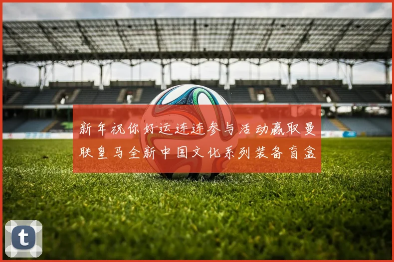 新年祝你好运连连参与活动赢取曼联皇马全新中国文化系列装备盲盒