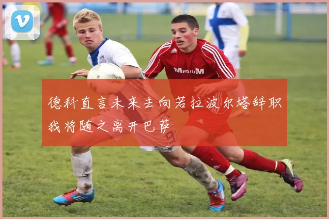 德科直言未来去向若拉波尔塔辞职我将随之离开巴萨