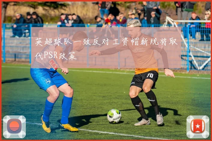 英超球队一致反对工资帽新规将取代PSR政策