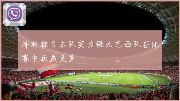 济科称日本队实力强大巴西队在比赛中获益良多