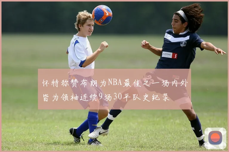 怀特称赞布朗为NBA最佳之一场内外皆为领袖连续9场30平队史纪录