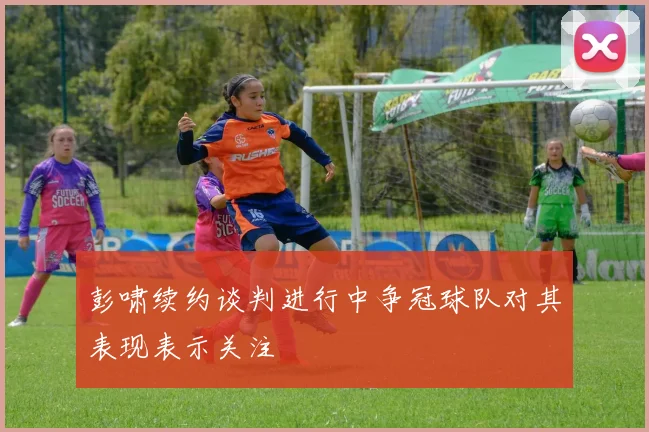 彭啸续约谈判进行中争冠球队对其表现表示关注