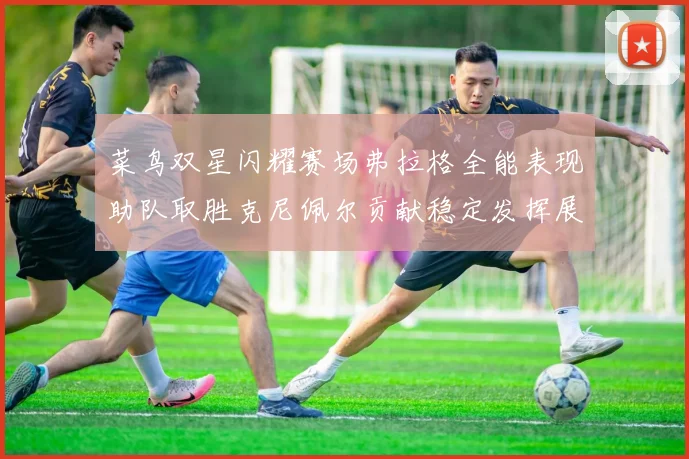 菜鸟双星闪耀赛场弗拉格全能表现助队取胜克尼佩尔贡献稳定发挥展现潜力