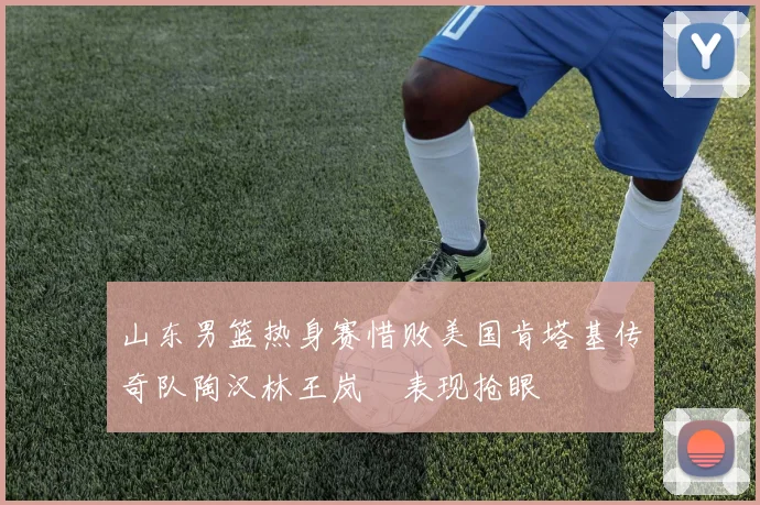 山东男篮热身赛惜败美国肯塔基传奇队陶汉林王岚嵚表现抢眼