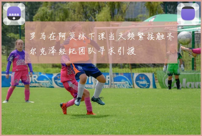 罗马在阿莫林下课当天频繁接触齐尔克泽经纪团队寻求引援