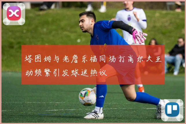 塔图姆与老詹乐福同场打高尔夫互动频繁引发球迷热议
