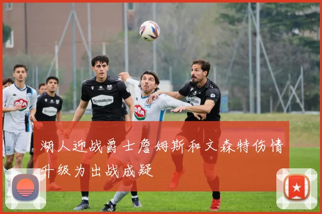 湖人迎战爵士詹姆斯和文森特伤情升级为出战成疑