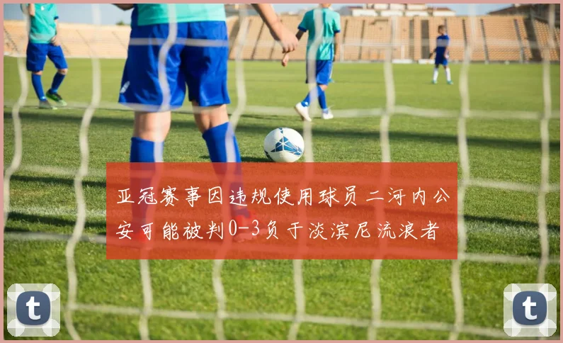亚冠赛事因违规使用球员二河内公安可能被判0-3负于淡滨尼流浪者