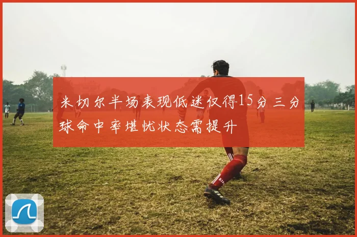 米切尔半场表现低迷仅得15分三分球命中率堪忧状态需提升