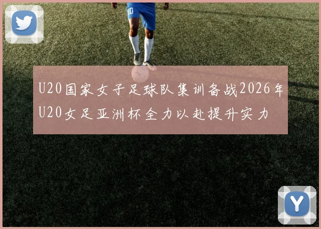 U20国家女子足球队集训备战2026年U20女足亚洲杯全力以赴提升实力