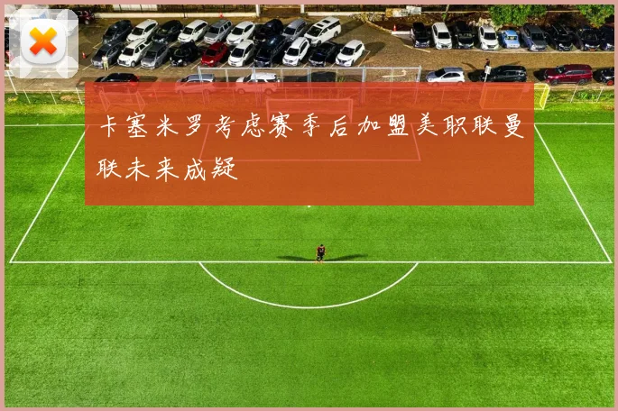 卡塞米罗考虑赛季后加盟美职联曼联未来成疑