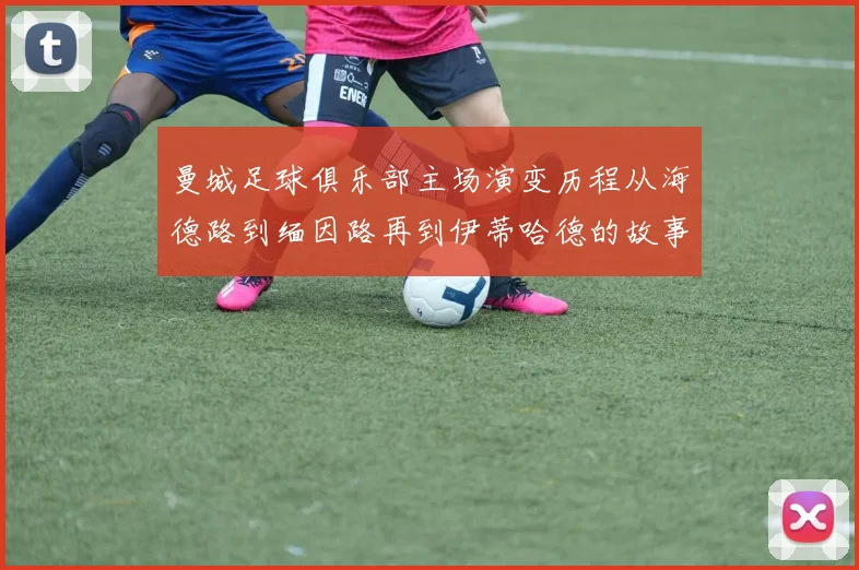 曼城足球俱乐部主场演变历程从海德路到缅因路再到伊蒂哈德的故事