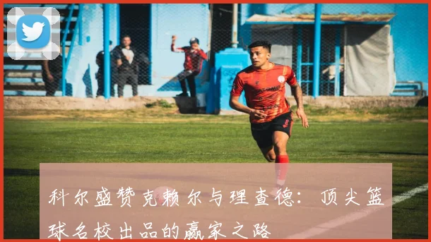 科尔盛赞克赖尔与理查德：顶尖篮球名校出品的赢家之路