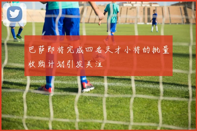 巴萨即将完成四名天才小将的批量收购计划引发关注