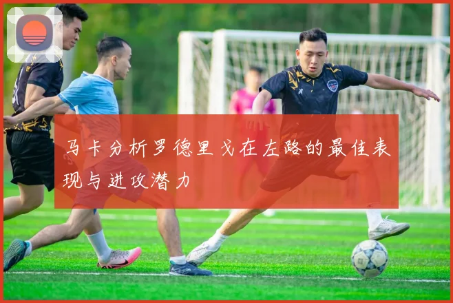马卡分析罗德里戈在左路的最佳表现与进攻潜力