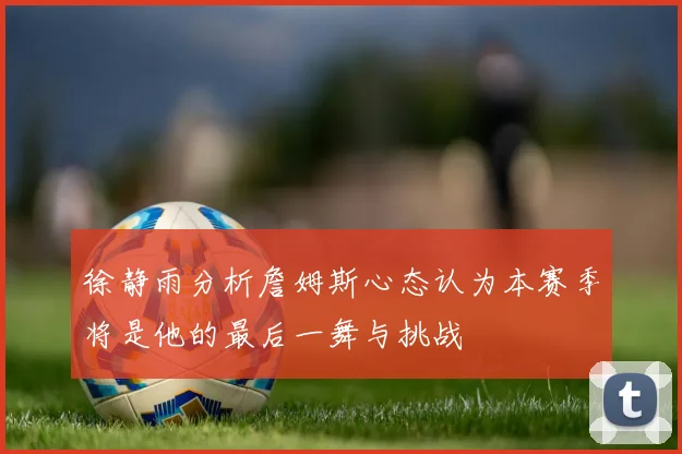 徐静雨分析詹姆斯心态认为本赛季将是他的最后一舞与挑战