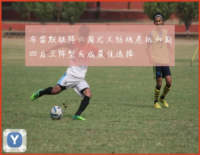 布雷默缺阵六周尤文防线危机加剧四后卫阵型或成最佳选择