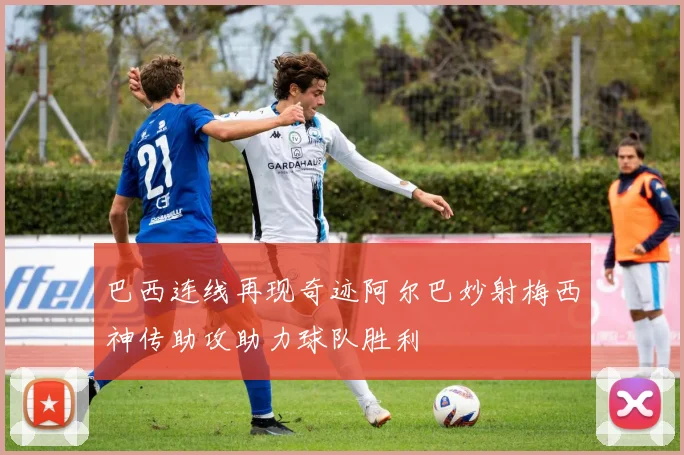 巴西连线再现奇迹阿尔巴妙射梅西神传助攻助力球队胜利