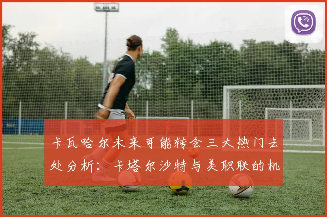卡瓦哈尔未来可能转会三大热门去处分析：卡塔尔沙特与美职联的机会