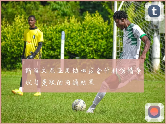 斯洛文尼亚足协回应舍什科伤情争议与曼联的沟通结果