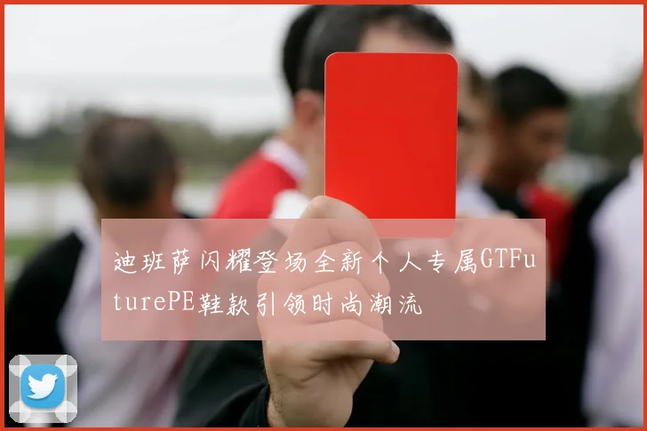迪班萨闪耀登场全新个人专属GTFuturePE鞋款引领时尚潮流